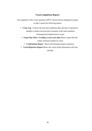 46
Vessel completion Report:
On completion of the vessel operation, KPCT will provide the shipping line/agent
or ship‟s master the following reports:
 Crane Log - It shows the start and completion date and time of operations,
standbys or delays incurred and a summary of the total containers
discharged and loaded from/to vessel.
 Export Bay Plan or Loading and pre-stow plan-Shows export full and
empty containers loaded on vessel.
 Confirmation Report –Shows all discharged import containers.
 Vessel Departure Report-Shows the vessel sailed information with time
and date.
 
