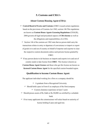 47
5. Customs and CHA’s
About Custom Housing Agent (CHA):
 Central Board of Excise and Customs (CBEC) issued certain regulations
based on the provisions of Customs Act 1962; section 146.This regulations
are known as Custom House Agents Licensing Regulations (CHALR),
2004 governs all legal and procedural aspects of CHA license as well as
the obligations and responsibilities of a CHA.
 Section 146 of the customs act 1962 state that no person shall carry the
transactions relates to entry or departure of convenience or import or export
of goods in to and out of country on behalf of importer and exporter to clear
the respective custom documents unless such persons license granted by
CBEC.
 If any person desire to do business on imports and exports in to and out of
country needs to take license from CBEC. This license is known as
Custom House Agent License and those who got this license are known as
licensed Custom House Agent for the specified custom bounded region.
Qualification to become Custom House Agent:
The applicant individual working for a firm or a company should be:
 A graduate from a Recognized University
 Should hold a pass in Form G as employee of the firm/company
 Custom clearance experience at least 3 years
 Should posses assets of Rs.1lakh or Rs.50,000/-as certified by a schedule
bank
 If too many applicants the commissioner will select based on seniority of
license holding G pass and aged one.
 