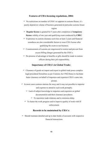 48
Features of CHA licensing regulations, 2004:
 No restrictions on number of CHA‟s to appoint in customs House, it‟s
purely depend on volume of business generated at particular customs house
region.
 Regular license is granted for 5 years after completion of temporary
license validity of one year and qualifying exam conducted by CBEC.
 Experience in custom clearance activities at least 2 years and financial
soundness are also considerable factors to issue CHA license after
qualifying the exam to run business.
 Commissioners of customs are empowered to restrict and prevent from
excess billing charges generated by the CHA‟s.
 No promise of advantage or benefits or gifts should be made to custom
officers during their job responsibility.
Importance of CHA’s in Global Trade:
 Clearance of goods on import and export in global trade poses complex
legal procedural formalities as per Customs Act 1962.Hence to facilitate
faster clearance on behalf of importers and exporters CHA‟s came into
picture.
 In most cases customs stations far away and it may not possible to importer
and exporter to attend to such work promptly.
 Lack of subject knowledge to importers and exporters on global
documentation and their clearance procedures.
 To maximize trade relations and to minimize delay.
 To fasten the work progress and to improve quality of work with IT
enforcement.
Records to be maintained by CHA’s:
 Should maintain detailed and up to date books of accounts with respective
financial transactions.
 
