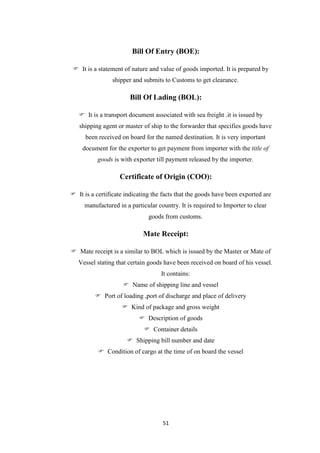 51
Bill Of Entry (BOE):
 It is a statement of nature and value of goods imported. It is prepared by
shipper and submits to Customs to get clearance.
Bill Of Lading (BOL):
 It is a transport document associated with sea freight .it is issued by
shipping agent or master of ship to the forwarder that specifies goods have
been received on board for the named destination. It is very important
document for the exporter to get payment from importer with the title of
goods is with exporter till payment released by the importer.
Certificate of Origin (COO):
 It is a certificate indicating the facts that the goods have been exported are
manufactured in a particular country. It is required to Importer to clear
goods from customs.
Mate Receipt:
 Mate receipt is a similar to BOL which is issued by the Master or Mate of
Vessel stating that certain goods have been received on board of his vessel.
It contains:
 Name of shipping line and vessel
 Port of loading ,port of discharge and place of delivery
 Kind of package and gross weight
 Description of goods
 Container details
 Shipping bill number and date
 Condition of cargo at the time of on board the vessel
 