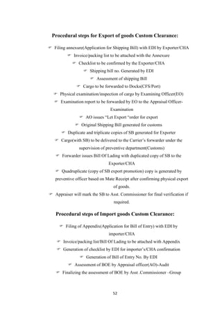 52
Procedural steps for Export of goods Custom Clearance:
 Filing annexure(Application for Shipping Bill) with EDI by Exporter/CHA
 Invoice/packing list to be attached with the Annexure
 Checklist to be confirmed by the Exporter/CHA
 Shipping bill no. Generated by EDI
 Assessment of shipping Bill
 Cargo to be forwarded to Docks(CFS/Port)
 Physical examination/inspection of cargo by Examining Officer(EO)
 Examination report to be forwarded by EO to the Appraisal Officer-
Examination
 AO issues “Let Export “order for export
 Original Shipping Bill generated for customs
 Duplicate and triplicate copies of SB generated for Exporter
 Cargo(with SB) to be delivered to the Carrier‟s forwarder under the
supervision of preventive department(Customs)
 Forwarder issues Bill Of Lading with duplicated copy of SB to the
Exporter/CHA
 Quadruplicate (copy of SB export promotion) copy is generated by
preventive officer based on Mate Receipt after confirming physical export
of goods.
 Appraiser will mark the SB to Asst. Commissioner for final verification if
required.
Procedural steps of Import goods Custom Clearance:
 Filing of Appendix(Application for Bill of Entry) with EDI by
importer/CHA
 Invoice/packing list/Bill Of Lading to be attached with Appendix
 Generation of checklist by EDI for importer‟s/CHA confirmation
 Generation of Bill of Entry No. By EDI
 Assessment of BOE by Appraisal officer(AO)-Audit
 Finalizing the assessment of BOE by Asst .Commissioner –Group
 