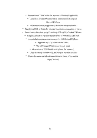 53
 Generation of TR6 Challan for payment of Duties(if applicable)
 Generation of open Order for Open Examination of cargo at
Docks/CFS/Ports
 Payment of duties(if applicable) at custom designated Bank
 Registering BOE at Docks for physical examination/inspection of Cargo
 Exam /inspection of cargo by Examining Officer(EO)-Docks/CFS/Ports
 Cargo Examination report to be forwarded to AO-Docks/CFS/Port
 Appraisal of cargo examination report by AO-Docks/CFS/Ports
 Appraisal by AO(Docks) on first check
 Out Of Charge (OOC) issued by AO-Dock
 Generation of BOE(Duplicate/triplicate for importer)
 Cargo discharge from Docks(CFS/Port) on payment of dues
 Cargo discharge carried out under the supervision of preventive
dept(Customs)
 