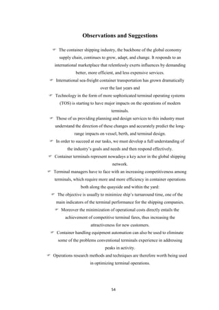 54
Observations and Suggestions
 The container shipping industry, the backbone of the global economy
supply chain, continues to grow, adapt, and change. It responds to an
international marketplace that relentlessly exerts influences by demanding
better, more efficient, and less expensive services.
 International sea-freight container transportation has grown dramatically
over the last years and
 Technology in the form of more sophisticated terminal operating systems
(TOS) is starting to have major impacts on the operations of modern
terminals.
 Those of us providing planning and design services to this industry must
understand the direction of these changes and accurately predict the long-
range impacts on vessel, berth, and terminal design.
 In order to succeed at our tasks, we must develop a full understanding of
the industry‟s goals and needs and then respond effectively.
 Container terminals represent nowadays a key actor in the global shipping
network.
 Terminal managers have to face with an increasing competitiveness among
terminals, which require more and more efficiency in container operations
both along the quayside and within the yard:
 The objective is usually to minimize ship‟s turnaround time, one of the
main indicators of the terminal performance for the shipping companies.
 Moreover the minimization of operational costs directly entails the
achievement of competitive terminal fares, thus increasing the
attractiveness for new customers.
 Container handling equipment automation can also be used to eliminate
some of the problems conventional terminals experience in addressing
peaks in activity.
 Operations research methods and techniques are therefore worth being used
in optimizing terminal operations.
 