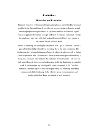 55
Limitations
Discussion and Evaluation:
The main objectives of this internship project emphasize me to blend the practical
world with the theories I learn. It provides me an opportunity for learning as well
as developing my managerial skills in a practical and real environment. I got a
chance to apply my theoretical concepts and skills in practical workplace. Though
the employees were busy with their tasks and responsibilities I got a chance to
learn about the real business world.
I came to internship for meeting my objectives‟ then I got to know that I couldn‟t
gain all the knowledge which I was expecting due to the time constraints. This
kind of practices helps to built our confidence level and develop network to further
career in particular area. Different tasks and activities are assigned in internship. I
have done survey on entry and exit the containers .Sometimes that I felt tired for
such tasks. Hence, it improves our hardworking ability i.e. Dedication towards the
work. It also develops my learning skills by the commands in the Container
terminals. Different types of skills developed during the internship period like
interpersonal skills, leadership skills, effective group communication, and
intellectual ability, Team spirit (how to work together).
 