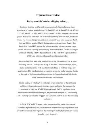 6
Organization overview
Background of Container shipping industry:
Container shipping is different from conventional shipping because it uses
'containers' of various standard sizes - 20 foot (6.09 m), 40 foot (12.18 m) , 45 foot
(13.7 m), 48 foot (14.6 m), and 53 foot (16.15 m) - to load, transport, and unload
goods. As a result, containers can be moved seamlessly between ships, trucks and
trains. The two most important, and most commonly used sizes today, are the 20-
foot and 40-foot lengths. The 20-foot container, referred to as a Twenty-foot
Equivalent Unit (TEU) became the industry standard reference so now cargo
volume and vessel capacity are commonly measured in TEU. The 40-foot length
container - literally 2 TEU - became known as the Forty-foot Equivalent Unit
(FEU) and is the most frequently used container today.
The container sizes need to be standardized so that the containers can be most
efficiently stacked - literally, one on top of the other - and so that ships, trains,
trucks and cranes at the ports can be specially fitted or built to a single size
specification. This standardization now applies across the global industry, thanks
to the work of the International Organization for Standardization (ISO) that in
1961, set standard sizes for all containers.
Proper loading or "stuffing" of containers is very important to the safety and
stability of the containers and the ships, trucks and trains that transport the
containers. In 2008, the World Shipping Council (WSC), together with the
International Chamber of Shipping (ICS), published Transport of Containers by
Sea - Industry Guidance for Shippers and Container Stuffers to aid those loading
containers.
In 2010, WSC and ICS issued a joint statement calling on the International
Maritime Organization (IMO) to establish an international legal requirement that
all loaded containers be weighed at the marine port facility before they are stowed
aboard a vessel for export.
 