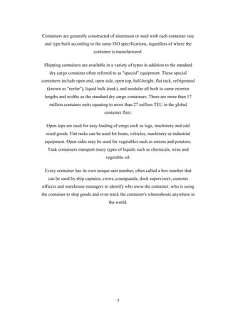 7
Containers are generally constructed of aluminum or steel with each container size
and type built according to the same ISO specifications, regardless of where the
container is manufactured.
Shipping containers are available in a variety of types in addition to the standard
dry cargo container often referred to as "special" equipment. These special
containers include open end, open side, open top, half-height, flat rack, refrigerated
(known as "reefer"), liquid bulk (tank), and modular all built to same exterior
lengths and widths as the standard dry cargo containers. There are more than 17
million container units equating to more than 27 million TEU in the global
container fleet.
Open tops are used for easy loading of cargo such as logs, machinery and odd
sized goods. Flat racks can be used for boats, vehicles, machinery or industrial
equipment. Open sides may be used for vegetables such as onions and potatoes.
Tank containers transport many types of liquids such as chemicals, wine and
vegetable oil.
Every container has its own unique unit number, often called a box number that
can be used by ship captains, crews, coastguards, dock supervisors, customs
officers and warehouse managers to identify who owns the container, who is using
the container to ship goods and even track the container's whereabouts anywhere in
the world.
 
