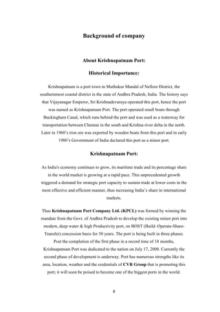 8
Background of company
About Krishnapatnam Port:
Historical Importance:
Krishnapatnam is a port town in Muthukur Mandal of Nellore District, the
southernmost coastal district in the state of Andhra Pradesh, India. The history says
that Vijayanagar Emperor, Sri Krishnadevaraya operated this port, hence the port
was named as Krishnapatnam Port. The port operated small boats through
Buckingham Canal, which runs behind the port and was used as a waterway for
transportation between Chennai in the south and Krishna river delta in the north.
Later in 1960‟s iron ore was exported by wooden boats from this port and in early
1980‟s Government of India declared this port as a minor port.
Krishnapatnam Port:
As India's economy continues to grow, its maritime trade and its percentage share
in the world market is growing at a rapid pace. This unprecedented growth
triggered a demand for strategic port capacity to sustain trade at lower costs in the
most effective and efficient manner, thus increasing India‟s share in international
markets.
Thus Krishnapatnam Port Company Ltd. (KPCL) was formed by winning the
mandate from the Govt. of Andhra Pradesh to develop the existing minor port into
modern, deep water & high Productivity port, on BOST (Build–Operate-Share-
Transfer) concession basis for 50 years. The port is being built in three phases.
Post the completion of the first phase in a record time of 18 months,
Krishnapatnam Port was dedicated to the nation on July 17, 2008. Currently the
second phase of development is underway. Port has numerous strengths like its
area, location, weather and the credentials of CVR Group that is promoting this
port; it will soon be poised to become one of the biggest ports in the world.
 