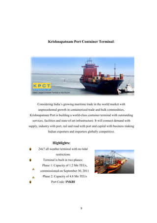 9
Krishnapatnam Port Container Terminal:
Considering India‟s growing maritime trade in the world market with
unprecedented growth in containerized trade and bulk commodities,
Krishnapatnam Port is building a world-class container terminal with outstanding
services, facilities and state-of-art infrastructure. It will connect demand with
supply, industry with port, rail and road with port and capital with business making
Indian exporters and importers globally competitive.
Highlights:
24x7 all weather terminal with no tidal
restrictions
Terminal is built in two phases:
Phase 1: Capacity of 1.2 Mn TEUs,
commissioned on September 30, 2011
Phase 2: Capacity of 4.8 Mn TEUs
Port Code: INKRI
 