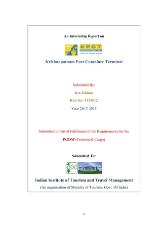 1
An Internship Report on
Krishnapatnam Port Container Terminal
Submitted By:
K.V.S.Kiran
Roll No:-5135012
Year-2013-2015
Submitted in Partial Fulfilment of the Requirements for the
PGDM (Tourism & Cargo)
Submitted To:
Indian Institute of Tourism and Travel Management
(An organization of Ministry of Tourism, Govt. Of India)
 
