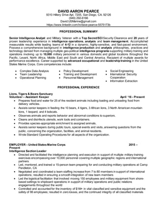 DAVID AARON PEARCE
9310 Hillery Drive Apt. 7205, San Diego, CA. 92126
(949) 292-6166
David.USMarine@gmail.com
https://www.linkedin.com/in/dave-pearce-5575173b
PROFESSIONAL SUMMARY
Senior Intelligence Analyst and Military Veteran with a Top Secret/SCI Security Clearance and 20 years of
proven leadership experience in intelligence operations, analysis and team management. Accomplished
measurable results while leading teams of 4-12 in a dynamic, highly-sensitive, and fast-paced environment.
Possess a comprehensive background in intelligence production and analysis philosophies, practices and
technology derived from managing multiple geo-political intelligence programs supporting military training and
operations involving up to 10,000 military personnel in various domestic and global locations throughout the
Pacific, Levant, North Africa, Middle East and South and Central America. Recipient of multiple awards for
performance excellence. Career supported by advanced occupational and leadership training in the United
States Marine Corps. Core competencies include:
 Complex Data Analysis  Policy Development  Social Engineering
 Team Leadership
 Operational Planning
 Training and Development
 Personnel Management
 International Security
Cooperation
 Information Extraction
PROFESSIONAL EXPERIENCE
Lions, Tigers & Bears Sanctuary
Volunteer – Assistant Keeper April ‘16 - Present
 Prepares food and water for 25 of the resident animals including loading and unloading food from
delivery vehicles.
 Assists senior keepers in feeding the 10 bears, 4 tigers, 3 African lions, 3 North American mountain
lions, 1 leopard, and 4 bobcats.
 Observes animals and reports behavior and abnormal conditions to superiors.
 Cleans and disinfects utensils, work tools and containers.
 Provides species-appropriate enrichment to assigned animals.
 Assists senior keepers during public tours, special events and visits, answering questions from the
public. concerning the organization, facilities, and animal residents.
 Wrote Standard Operating Procedures for all aspects of the organization.
EMPLOYER – United States Marine Corps 2015 –
Present
Intelligence Section Leader
 Directed and facilitated the intelligence planning and execution in support of multiple military training
exercises encompassing over 10,000 personnel covering multiple geographic regions and international
partners
 Led, mentored, and trained a 15-person team preparing for and conducting military operations at Camp
Pendleton, CA
 Negotiated and coordinated a team staffing increase from 7 to 80 members in support of international
operations; resulted in ensuring a smooth integration of new team members
 Led the logistical facilitation that involved moving 150 employees and military equipment from shore-
based settings to shipboard operations in support of military operations and public relations
engagements throughout the world
 Controlled and accounted for the inventory of $1M+ in vital classified and sensitive equipment and the
safety of 86 employees; resulted in zero losses, and the continued integrity of all classified materials
 
