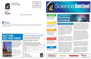 NON-PROFIT ORG.
U.S. POSTAGE
PAID
PERMIT NO. 1687
FORT WAYNE, IN
Science Central
1950 N. Clinton Street
Fort Wayne, IN 46805
Printing services
provided by:
CHANGE SERVICE REQUESTED
Thank you for being a Science Central member!We want to keep in touch!
Spark Your
Imagination!
Visit sciencecentral.org!
When you look to the night sky, what do
you see? Your answer might go along the
lines of that iconic song once recorded by
Ella Fitzgerald and Louis Armstrong, “stars
shining bright above me…” In reality, those
stars are actually just tiny representations
of much larger suns, moons, planets and
even galaxies that exist beyond Earth’s
atmosphere. None of which can be seen
with the naked eye.
But what if you could? If you had the means
to see into the farthest reaches of space,
what would you see? Science Central’s latest
touring exhibition, “The Evolving Universe,”
gives visitors the opportunity to do just that.
Developed by the Smithsonian Astrophysical
Observatory (SAO) and the Smithsonian’s
National Museum of Natural History and
circulated by the Smithsonian Institution
Traveling Exhibition Service; “The Evolving
Universe” presents visitors with full color,
high-resolution photographs and videos
capturing the awe-inspiring beauty of the
cosmos as seen through high powered
terrestrial and orbiting telescopes.
Through these images, visitors will not
only see the farthest reaches of space, but
travel back in time to 13.7 billion years ago.
Due to the vast distance between galaxies and
the amount of time it takes for light to travel
between them, we can only see the Universe as
it once was. Therefore, the deeper into space
we look, the further back in time we see!
“The Evolving Universe” brings together
imagery of stars at various life stages using
the compelling visuals to tell epic stories of
supernovas, stellar nurseries, nebulae and
galaxy clusters that reveal the fascinating
history of the expanding universe. As visitors
explore the exhibition gallery they will witness
the entire life cycle of the universe from the
birth of all things during the Big Bang to the
cataclysmic death of a star.
Throughout this cosmic journey, visitors will
also have the opportunity to learn about the
research methods and technologies used to
create the journey across space and time as
told through this one of a kind exhibition.
“The Evolving Universe” is being hosted by
Science Central in the Touring Exhibitions
Gallery on the Lower Level of the center now
through September 13th. The exhibition is
sponsored in-part by the Indiana Space
Grant Consortium.
My tax-deductible contribution to Science Central is:
$500 $250 $100 $50 $25 Other
Name	____________________________________
Address___________________________________
City ________________ State _____ Zip ________
Phone	(____)___________________
Email	____________________________________
Summer 2015
ScienceSentinel
Evolving
Universe
TOURING EXHIBITION
FEATURES
FUN
On October 3, 2015,
Science Central will host
its first-ever science fiction
event: Sci-Fi Central.
Learn how to make your
own rock candy!
UPDATE
SPOTLIGHT
November 5, 2015 marks
a special day for Science
Central... we turn 20!
As a scientist, Angie Greirs’
Science Central membership
just makes sense.
(page 2)
(page 4)
(page 8)
(page 10)
Open through Sep. 13!
Send to:
Science Central
1950 N Clinton St
Fort Wayne, IN 46805
Donate to Science Central!
Donate through the mail with a check...
Donate online with a credit card...
Cut out this coupon and invite a friend...
At Science Central, our job is to create “aha”
moments for everyone through our science!
To help create one of these “aha” moments...
One FREE admission for a
guest of your choice. Clip
this coupon and give it to
a friend, and share the
benefits of visiting
Science Central.
Not valid with any other offers.
Expires December 31, 2015
Code: 4029
BUY ONE
GET ONE FREE!
Visit: sciencecentral.org!
CAMPS
Have you considered
sending your children to one
of Science Central’s
Summer STEM Camps?
(page 6)
 