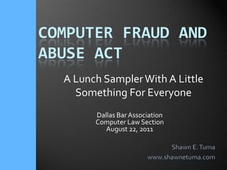 Computer Fraud andAbuse Act A Lunch Sampler With A Little Something For Everyone Dallas Bar Association Computer Law Section August 22, 2011 Shawn E. Tuma www.shawnetuma.com 