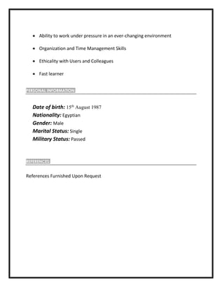  Ability to work under pressure in an ever-changing environment
 Organization and Time Management Skills
 Ethicality with Users and Colleagues
 Fast learner
PERSONAL INFORMATION:
Date of birth: 15th
August 1987
Nationality: Egyptian
Gender: Male
Marital Status: Single
Military Status: Passed
REFERENCES:
References Furnished Upon Request
 