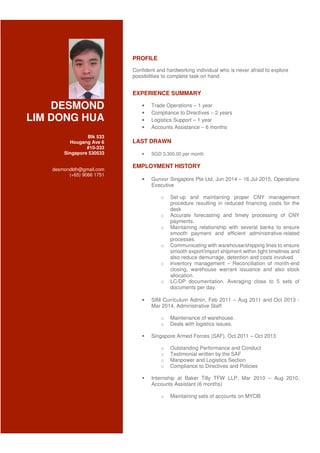 DESMOND
LIM DONG HUA
Blk 533
Hougang Ave 6
#10-333
Singapore 530533
desmondldh@gmail.com
(+65) 9066 1751
PROFILE
Confident and hardworking individual who is never afraid to explore
possibilities to complete task on hand.
EXPERIENCE SUMMARY
• Trade Operations – 1 year
• Compliance to Directives – 2 years
• Logistics Support – 1 year
• Accounts Assistance – 6 months
LAST DRAWN
• SGD 3,300.00 per month
EMPLOYMENT HISTORY
• Gunvor Singapore Pte Ltd, Jun 2014 – 16 Jul 2015, Operations
Executive
o Set-up and maintaining proper CNY management
procedure resulting in reduced financing costs for the
desk
o Accurate forecasting and timely processing of CNY
payments.
o Maintaining relationship with several banks to ensure
smooth payment and efficient administrative-related
processes.
o Communicating with warehouse/shipping lines to ensure
smooth export/import shipment within tight timelines and
also reduce demurrage, detention and costs involved.
o Inventory management – Reconciliation of month-end
closing, warehouse warrant issuance and also stock
allocation.
o LC/DP documentation. Averaging close to 5 sets of
documents per day.
• SIM Curriculum Admin, Feb 2011 – Aug 2011 and Oct 2013 -
Mar 2014, Administrative Staff
o Maintenance of warehouse.
o Deals with logistics issues.
Singapore Armed Forces (SAF), Oct 2011 – Oct 2013
o Outstanding Performance and Conduct
o Testimonial written by the SAF
o Manpower and Logistics Section
o Compliance to Directives and Policies
Internship at Baker Tilly TFW LLP, Mar 2010 – Aug 2010,
Accounts Assistant (6 months)
o Maintaining sets of accounts on MYOB
 