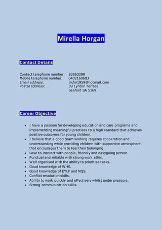 Mirella Horgan
Contact Details
Contact telephone number: 83863299
Mobile telephone number: 0402160683
Email address: jndm1959@hotmail.com
Postal address: 89 Lynton Terrace
Seaford SA 5169
Career Objective
 I have a passion for developing education and care programs and
implementing meaningful practices to a high standard that achieves
positive outcomes for young children.
 I believe that a good team working requires cooperation and
understanding while providing children with supportive atmosphere
that encourages them to feel their belonging
 Love to interact with people, friendly and easygoing person.
 Punctual and reliable with strong work ethic.
 Well organised with the ability to prioritise tasks.
 Good knowledge of WHS.
 Good knowledge of EYLF and NQS.
 Conflict resolution skills.
 Ability to work quickly and effectively whilst under pressure.
 Strong communication skills.
 