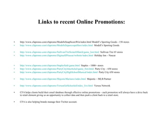 Links to recent Online Promotions: http://www.cfapromo.com/cfapromo/ModellsSnapScoreWin/index.html Modell’s Sporting Goods - 150 stores http://www.cfapromo.com/cfapromo/ModellsSupercoupsHero/index.html   Modell’s Sporting Goods http://www.cfapromo.com/cfapromo/SullivanTireScratchMatch/game_lost.html   Sullivan Tire 65 stores http://www.cfapromo.com/cfapromo/DigitasHINascar/website/index.html   Holiday Inn – Nascar http://www.cfapromo.com/cfapromo/StaplesSafe/game.html   Staples – 1000+ stores http://www.cfapromo.com/cfapromo/PartyCityJokerInJail/game_first.html   Party City – 650 stores http://www.cfapromo.com/cfapromo/PartyCityHighSchoolMusical/index.html   Party City 650 stores http://www.cfapromo.com/cfapromo/MajesticMariners/index.html   Majestic – MLB Partner http://www.cfapromo.com/cfapromo/VersusGetSchooled/index_live.html   Versus Network  CFA helps clients build their email database through effective online promotions – each promotion will always have a drive back to retail element giving us an opportunity to collect data and then push a client back to a retail store. CFA is also helping brands manage their Twitter account. 