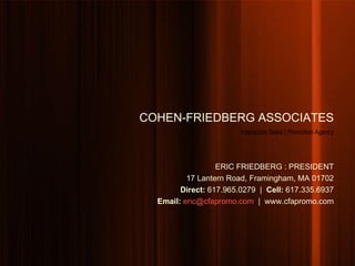COHEN-FRIEDBERG ASSOCIATES Interactive Sales | Promotion Agency ERIC FRIEDBERG : PRESIDENT 17 Lantern Road, Framingham, MA 01702 Direct:  617.965.0279  |  Cell:  617.335.6937 Email:   [email_address]   |  www.cfapromo.com 