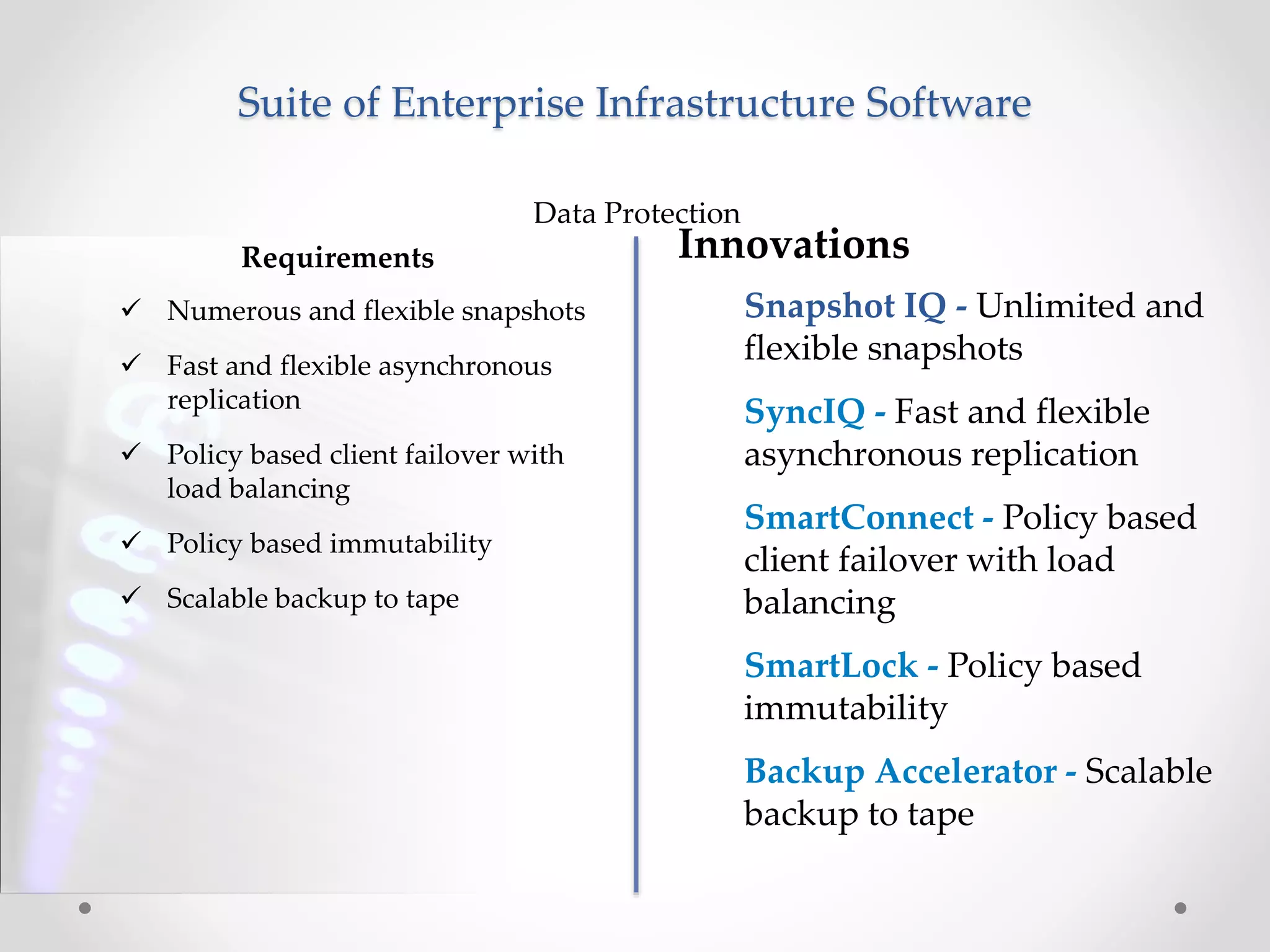 Suite of Enterprise Infrastructure Software
Requirements
Data Protection
 Numerous and flexible snapshots
 Fast and flexible asynchronous
replication
 Policy based client failover with
load balancing
 Policy based immutability
 Scalable backup to tape
Innovations
Snapshot IQ - Unlimited and
flexible snapshots
SyncIQ - Fast and flexible
asynchronous replication
SmartConnect - Policy based
client failover with load
balancing
SmartLock - Policy based
immutability
Backup Accelerator - Scalable
backup to tape
 