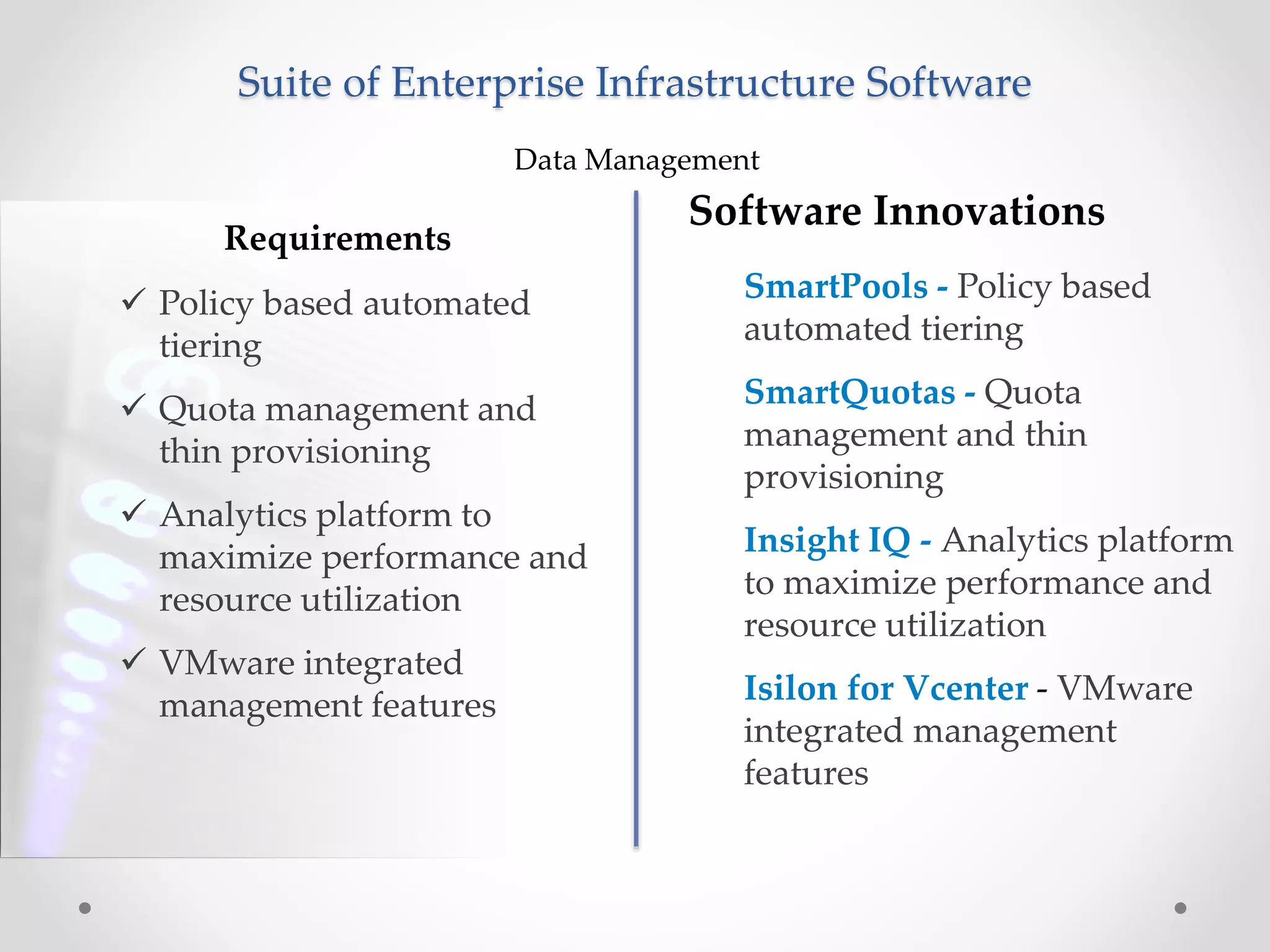 Suite of Enterprise Infrastructure Software
Requirements
Data Management
 Policy based automated
tiering
 Quota management and
thin provisioning
 Analytics platform to
maximize performance and
resource utilization
 VMware integrated
management features
Software Innovations
SmartPools - Policy based
automated tiering
SmartQuotas - Quota
management and thin
provisioning
Insight IQ - Analytics platform
to maximize performance and
resource utilization
Isilon for Vcenter - VMware
integrated management
features
 