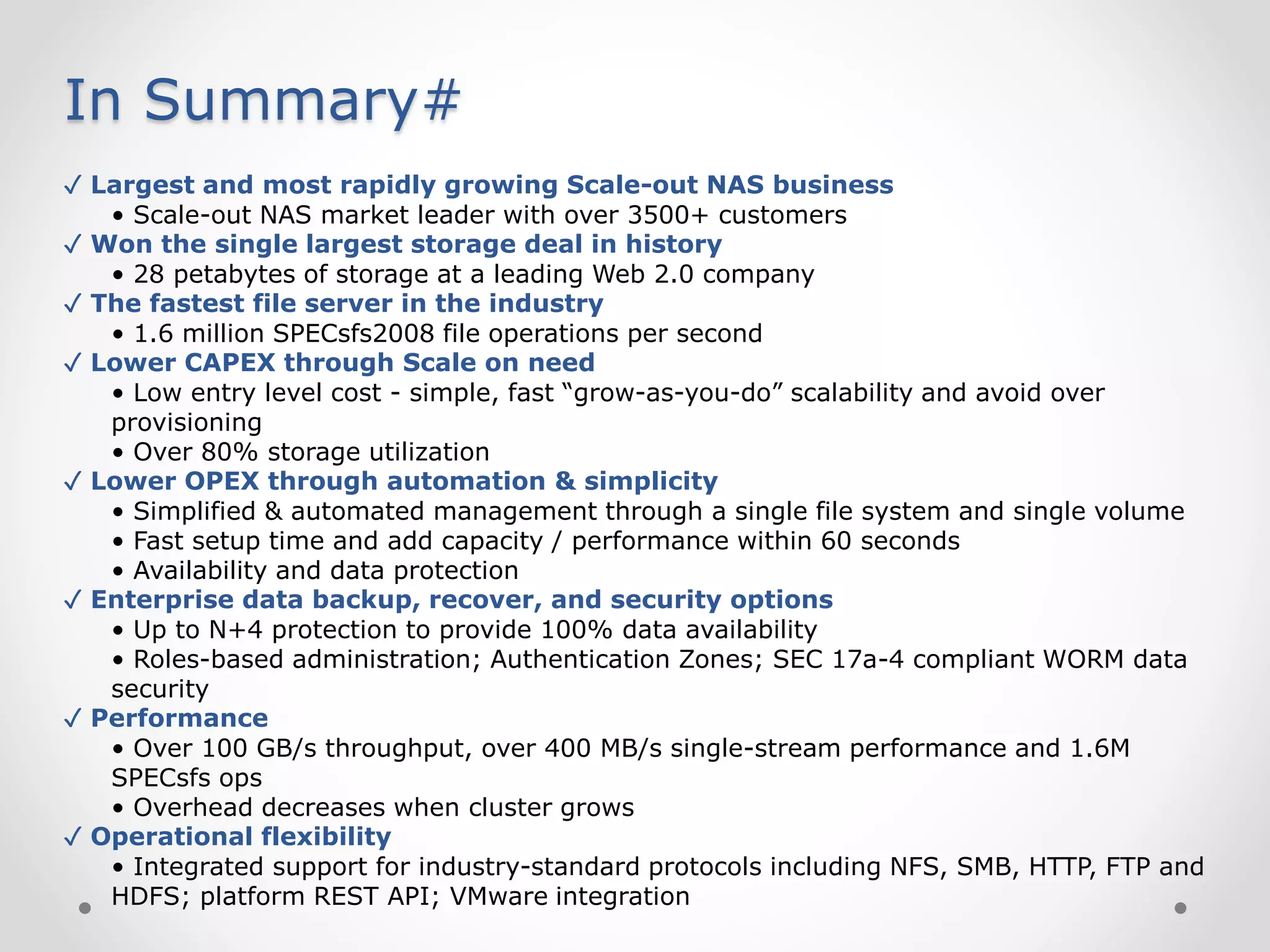 In Summary#
✓ Largest and most rapidly growing Scale-out NAS business
• Scale-out NAS market leader with over 3500+ customers
✓ Won the single largest storage deal in history
• 28 petabytes of storage at a leading Web 2.0 company
✓ The fastest file server in the industry
• 1.6 million SPECsfs2008 file operations per second
✓ Lower CAPEX through Scale on need
• Low entry level cost - simple, fast “grow-as-you-do” scalability and avoid over
provisioning
• Over 80% storage utilization
✓ Lower OPEX through automation & simplicity
• Simplified & automated management through a single file system and single volume
• Fast setup time and add capacity / performance within 60 seconds
• Availability and data protection
✓ Enterprise data backup, recover, and security options
• Up to N+4 protection to provide 100% data availability
• Roles-based administration; Authentication Zones; SEC 17a-4 compliant WORM data
security
✓ Performance
• Over 100 GB/s throughput, over 400 MB/s single-stream performance and 1.6M
SPECsfs ops
• Overhead decreases when cluster grows
✓ Operational flexibility
• Integrated support for industry-standard protocols including NFS, SMB, HTTP, FTP and
HDFS; platform REST API; VMware integration
 