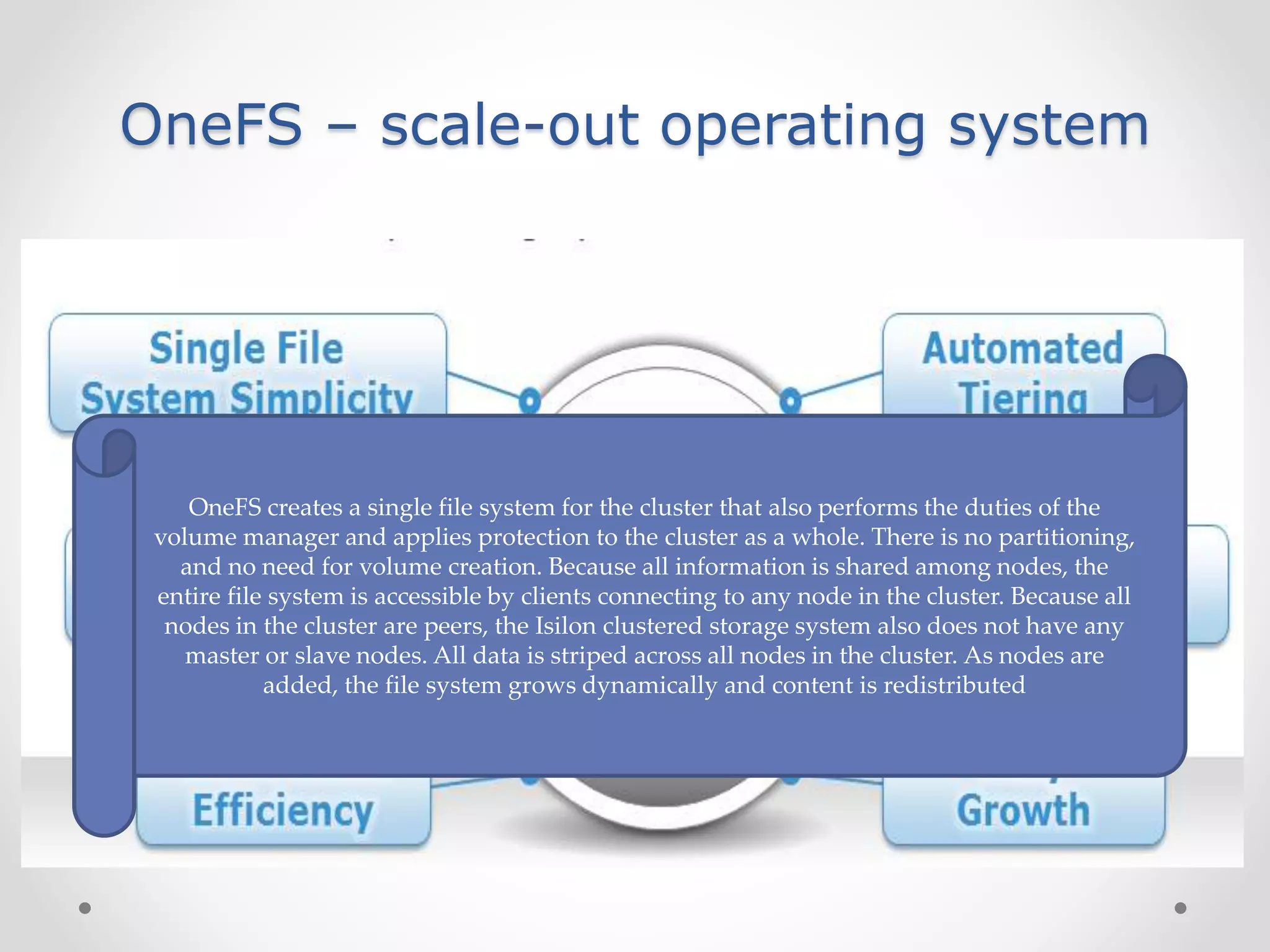 OneFS – scale-out operating system
In traditional NAS systems the file system,
volume manager, and the implementation of
RAID are all separate entities.
OneFS creates a single file system for the cluster that also performs the duties of the
volume manager and applies protection to the cluster as a whole. There is no partitioning,
and no need for volume creation. Because all information is shared among nodes, the
entire file system is accessible by clients connecting to any node in the cluster. Because all
nodes in the cluster are peers, the Isilon clustered storage system also does not have any
master or slave nodes. All data is striped across all nodes in the cluster. As nodes are
added, the file system grows dynamically and content is redistributed
 