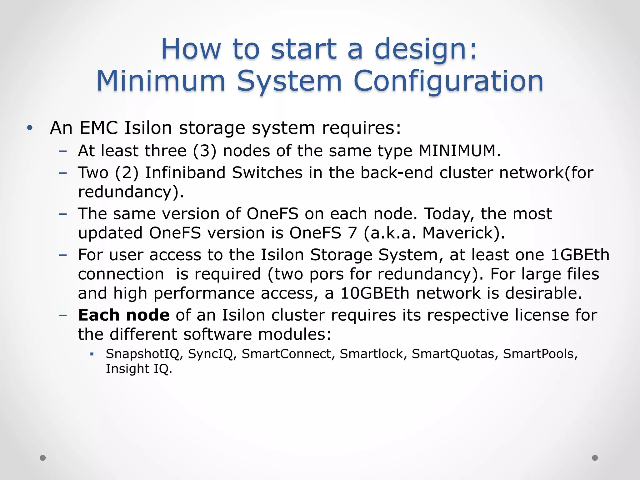 How to start a design:
Minimum System Configuration
 An EMC Isilon storage system requires:
– At least three (3) nodes of the same type MINIMUM.
– Two (2) Infiniband Switches in the back-end cluster network(for
redundancy).
– The same version of OneFS on each node. Today, the most
updated OneFS version is OneFS 7 (a.k.a. Maverick).
– For user access to the Isilon Storage System, at least one 1GBEth
connection is required (two pors for redundancy). For large files
and high performance access, a 10GBEth network is desirable.
– Each node of an Isilon cluster requires its respective license for
the different software modules:
▪ SnapshotIQ, SyncIQ, SmartConnect, Smartlock, SmartQuotas, SmartPools,
Insight IQ.
 