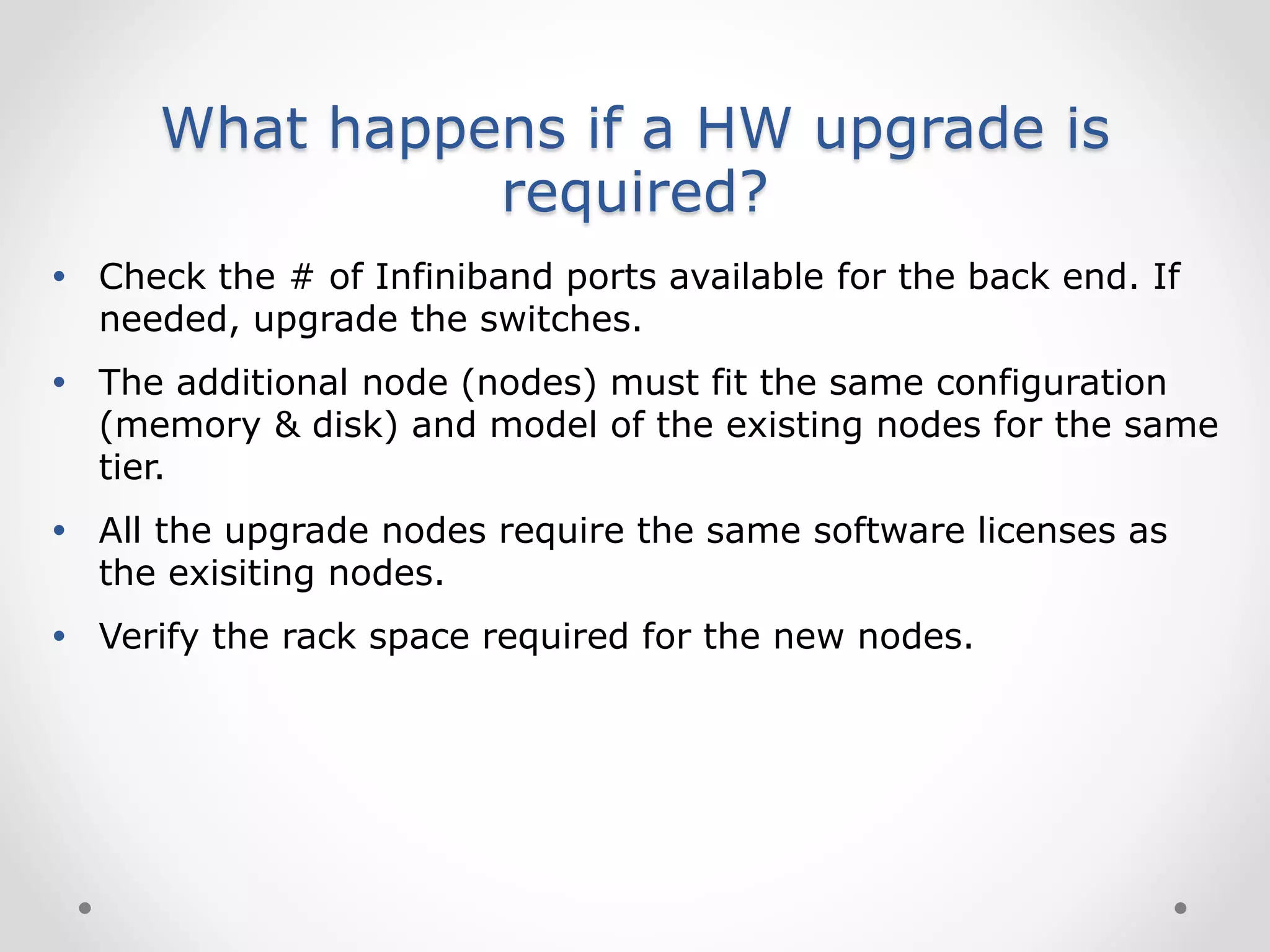 What happens if a HW upgrade is
required?
 Check the # of Infiniband ports available for the back end. If
needed, upgrade the switches.
 The additional node (nodes) must fit the same configuration
(memory & disk) and model of the existing nodes for the same
tier.
 All the upgrade nodes require the same software licenses as
the exisiting nodes.
 Verify the rack space required for the new nodes.
 