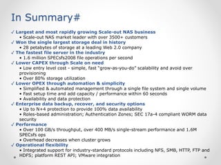 In Summary#
✓ Largest and most rapidly growing Scale-out NAS business
• Scale-out NAS market leader with over 3500+ customers
✓ Won the single largest storage deal in history
• 28 petabytes of storage at a leading Web 2.0 company
✓ The fastest file server in the industry
• 1.6 million SPECsfs2008 file operations per second
✓ Lower CAPEX through Scale on need
• Low entry level cost - simple, fast “grow-as-you-do” scalability and avoid over
provisioning
• Over 80% storage utilization
✓ Lower OPEX through automation & simplicity
• Simplified & automated management through a single file system and single volume
• Fast setup time and add capacity / performance within 60 seconds
• Availability and data protection
✓ Enterprise data backup, recover, and security options
• Up to N+4 protection to provide 100% data availability
• Roles-based administration; Authentication Zones; SEC 17a-4 compliant WORM data
security
✓ Performance
• Over 100 GB/s throughput, over 400 MB/s single-stream performance and 1.6M
SPECsfs ops
• Overhead decreases when cluster grows
✓ Operational flexibility
• Integrated support for industry-standard protocols including NFS, SMB, HTTP, FTP and
HDFS; platform REST API; VMware integration
 