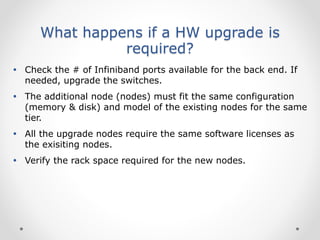 What happens if a HW upgrade is
required?
 Check the # of Infiniband ports available for the back end. If
needed, upgrade the switches.
 The additional node (nodes) must fit the same configuration
(memory & disk) and model of the existing nodes for the same
tier.
 All the upgrade nodes require the same software licenses as
the exisiting nodes.
 Verify the rack space required for the new nodes.
 