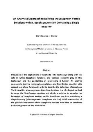An Analytical Approach to Deriving the Josephson Vortex
Solutions within Josephson Junction Containing a Single
Impurity
Christopher J. Briggs
Submitted in partial fulfilment of the requirements
for the degree of Masters of Science in Advanced Physics
at Loughborough University
September 2015
Abstract
Discussion of the applications of Terahertz (THz) Technology along with the
role in which Josephson Junctions and Vortices currently play in this
technology and the possibilities of progressing it further. An analytic
approach to deriving the Josephson relations and Sine-Gordon equation with
respect to a phase function in order to describe the behaviour of Josephson
Vortices within a homogeneous Josephson Junction. Use of a logical method
to adapt the Sine-Gordon equation and obtain a solution to describe the
behaviour of Josephson Vortices within Josephson Junctions containing a
single impurity (Inhomogeneous Josephson Junction). Brief examination of
the possible implications these Josephson Vortices may have on Terahertz
Radiation generation and modulation.
Supervisor: Professor Sergey Saveliev
 