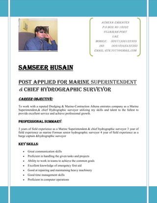 Samseer Husain
Post Applied For Marine Superintendent
& Chief Hydrographic Surveyor
Career Objective:
To work with a reputed Dredging & Marine-Contraction Athena emirates company as a Marine
Superintendent,& chief Hydrographic surveyor utilizing my skills and talent to the fullest to
provide excellent service and achieve professional growth.
Professional Summary:
3 years of field experience as a Marine Superintendent.& chief hydrographic surveyor 3 year of
field experience as marine Forman senior hydrographic surveyor 4 year of field experience as a
barge captain &hydrographic surveyor
Key Skills:
 Great communication skills
 Proficient in handling the given tasks and projects
 Ability to work in teams to achieve the common goals
 Excellent knowledge of emergency first aid
 Good at repairing and maintaining heavy machinery
 Good time management skills
 Proficient in computer operations
Athena Emirates
P.O Box No 18092
Fujairah port
UAE
MOBILE: 00971506122309
IND 00918948432380
Email: rtk7077@gmail.com
 