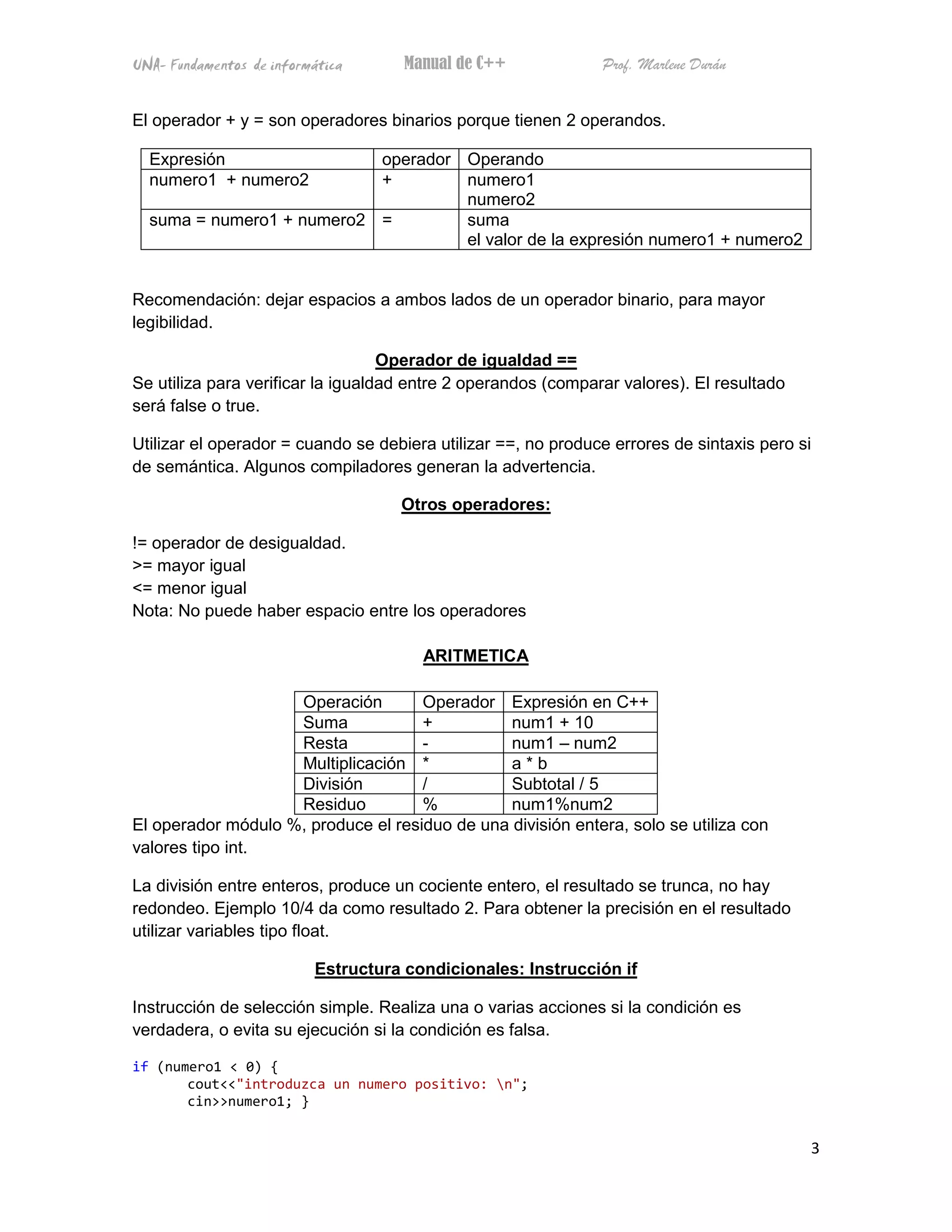 UNA- Fundamentos de informática      Manual de C++             Prof. Marlene Durán


El operador + y = son operadores binarios porque tienen 2 operandos.

  Expresión                operador Operando
  numero1 + numero2        +        numero1
                                    numero2
  suma = numero1 + numero2 =        suma
                                    el valor de la expresión numero1 + numero2


Recomendación: dejar espacios a ambos lados de un operador binario, para mayor
legibilidad.

                                   Operador de igualdad ==
Se utiliza para verificar la igualdad entre 2 operandos (comparar valores). El resultado
será false o true.

Utilizar el operador = cuando se debiera utilizar ==, no produce errores de sintaxis pero si
de semántica. Algunos compiladores generan la advertencia.

                                    Otros operadores:

!= operador de desigualdad.
>= mayor igual
<= menor igual
Nota: No puede haber espacio entre los operadores

                                       ARITMETICA

                    Operación        Operador Expresión en C++
                    Suma             +          num1 + 10
                    Resta            -          num1 – num2
                    Multiplicación *            a*b
                    División         /          Subtotal / 5
                    Residuo          %          num1%num2
El operador módulo %, produce el residuo de una división entera, solo se utiliza con
valores tipo int.

La división entre enteros, produce un cociente entero, el resultado se trunca, no hay
redondeo. Ejemplo 10/4 da como resultado 2. Para obtener la precisión en el resultado
utilizar variables tipo float.

                          Estructura condicionales: Instrucción if

Instrucción de selección simple. Realiza una o varias acciones si la condición es
verdadera, o evita su ejecución si la condición es falsa.

if (numero1 < 0) {
       cout<<"introduzca un numero positivo: n";
       cin>>numero1; }


                                                                                           3
 