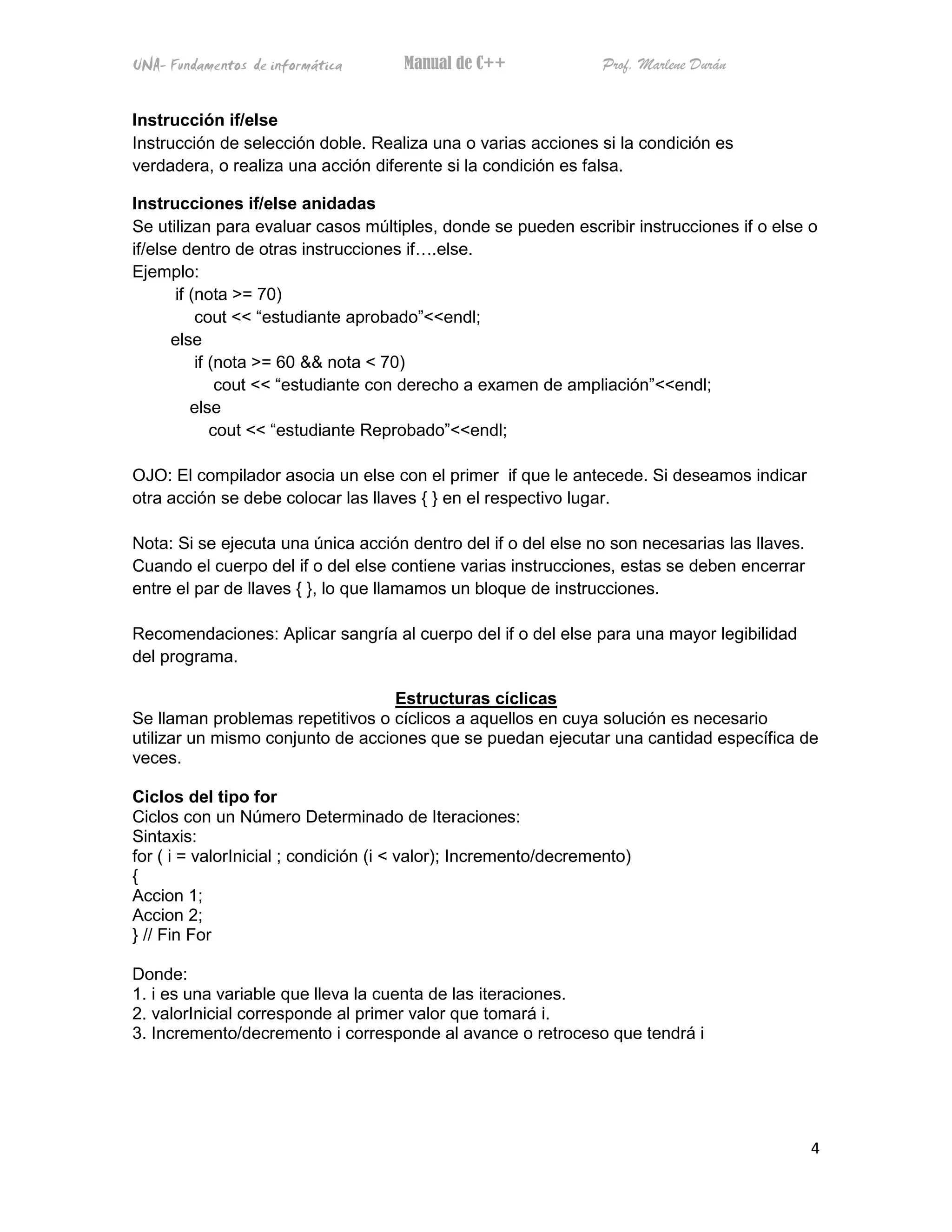 UNA- Fundamentos de informática       Manual de C++               Prof. Marlene Durán


Instrucción if/else
Instrucción de selección doble. Realiza una o varias acciones si la condición es
verdadera, o realiza una acción diferente si la condición es falsa.

Instrucciones if/else anidadas
Se utilizan para evaluar casos múltiples, donde se pueden escribir instrucciones if o else o
if/else dentro de otras instrucciones if .else.
Ejemplo:
       if (nota >= 70)
           cout << “estudiante aprobado”<<endl;
      else
           if (nota >= 60 && nota < 70)
               cout << “estudiante con derecho a examen de ampliación”<<endl;
          else
              cout << “estudiante Reprobado”<<endl;

OJO: El compilador asocia un else con el primer if que le antecede. Si deseamos indicar
otra acción se debe colocar las llaves { } en el respectivo lugar.

Nota: Si se ejecuta una única acción dentro del if o del else no son necesarias las llaves.
Cuando el cuerpo del if o del else contiene varias instrucciones, estas se deben encerrar
entre el par de llaves { }, lo que llamamos un bloque de instrucciones.

Recomendaciones: Aplicar sangría al cuerpo del if o del else para una mayor legibilidad
del programa.

                                   Estructuras cíclicas
Se llaman problemas repetitivos o cíclicos a aquellos en cuya solución es necesario
utilizar un mismo conjunto de acciones que se puedan ejecutar una cantidad específica de
veces.

Ciclos del tipo for
Ciclos con un Número Determinado de Iteraciones:
Sintaxis:
for ( i = valorInicial ; condición (i < valor); Incremento/decremento)
{
Accion 1;
Accion 2;
} // Fin For

Donde:
1. i es una variable que lleva la cuenta de las iteraciones.
2. valorInicial corresponde al primer valor que tomará i.
3. Incremento/decremento i corresponde al avance o retroceso que tendrá i




                                                                                              4
 