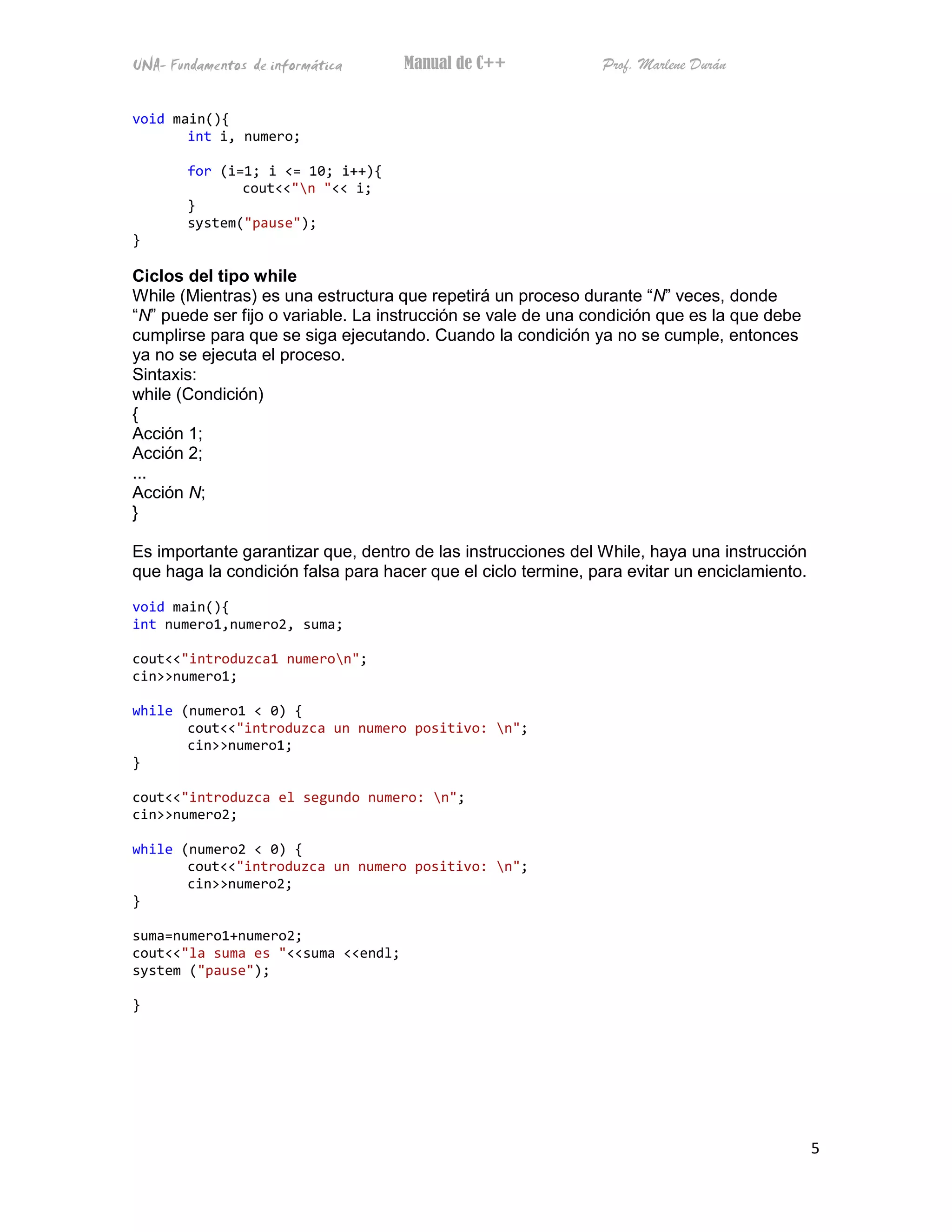 UNA- Fundamentos de informática     Manual de C++             Prof. Marlene Durán


void main(){
       int i, numero;

        for (i=1; i <= 10; i++){
               cout<<"n "<< i;
        }
        system("pause");
}

Ciclos del tipo while
While (Mientras) es una estructura que repetirá un proceso durante “N” veces, donde
“N” puede ser fijo o variable. La instrucción se vale de una condición que es la que debe
cumplirse para que se siga ejecutando. Cuando la condición ya no se cumple, entonces
ya no se ejecuta el proceso.
Sintaxis:
while (Condición)
{
Acción 1;
Acción 2;
...
Acción N;
}

Es importante garantizar que, dentro de las instrucciones del While, haya una instrucción
que haga la condición falsa para hacer que el ciclo termine, para evitar un enciclamiento.

void main(){
int numero1,numero2, suma;

cout<<"introduzca1 numeron";
cin>>numero1;

while (numero1 < 0) {
       cout<<"introduzca un numero positivo: n";
       cin>>numero1;
}

cout<<"introduzca el segundo numero: n";
cin>>numero2;

while (numero2 < 0) {
       cout<<"introduzca un numero positivo: n";
       cin>>numero2;
}

suma=numero1+numero2;
cout<<"la suma es "<<suma <<endl;
system ("pause");

}




                                                                                             5
 
