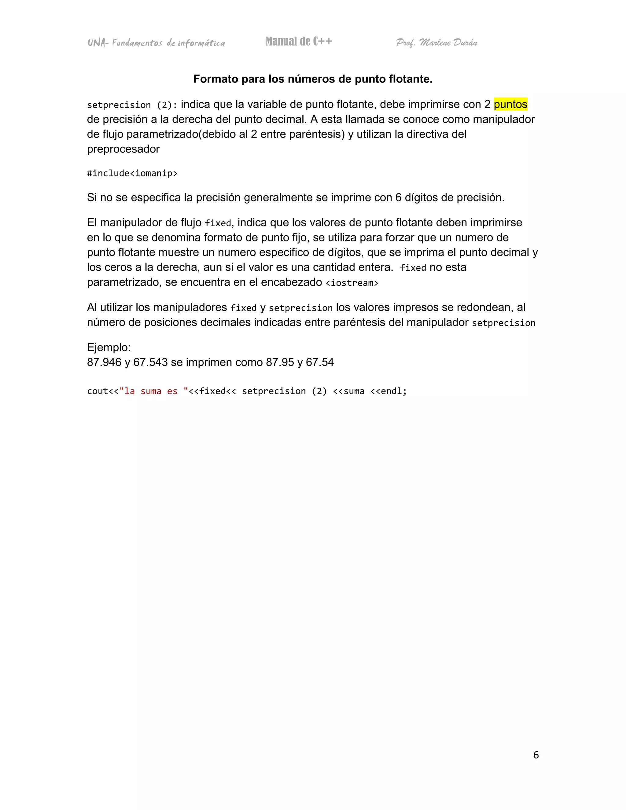 UNA- Fundamentos de informática     Manual de C++             Prof. Marlene Durán


                       Formato para los números de punto flotante.

setprecision (2): indica que la variable de punto flotante, debe imprimirse con 2 puntos
de precisión a la derecha del punto decimal. A esta llamada se conoce como manipulador
de flujo parametrizado(debido al 2 entre paréntesis) y utilizan la directiva del
preprocesador

#include<iomanip>

Si no se especifica la precisión generalmente se imprime con 6 dígitos de precisión.

El manipulador de flujo fixed, indica que los valores de punto flotante deben imprimirse
en lo que se denomina formato de punto fijo, se utiliza para forzar que un numero de
punto flotante muestre un numero especifico de dígitos, que se imprima el punto decimal y
los ceros a la derecha, aun si el valor es una cantidad entera. fixed no esta
parametrizado, se encuentra en el encabezado <iostream>

Al utilizar los manipuladores fixed y setprecision los valores impresos se redondean, al
número de posiciones decimales indicadas entre paréntesis del manipulador setprecision

Ejemplo:
87.946 y 67.543 se imprimen como 87.95 y 67.54

cout<<"la suma es "<<fixed<< setprecision (2) <<suma <<endl;




                                                                                           6
 