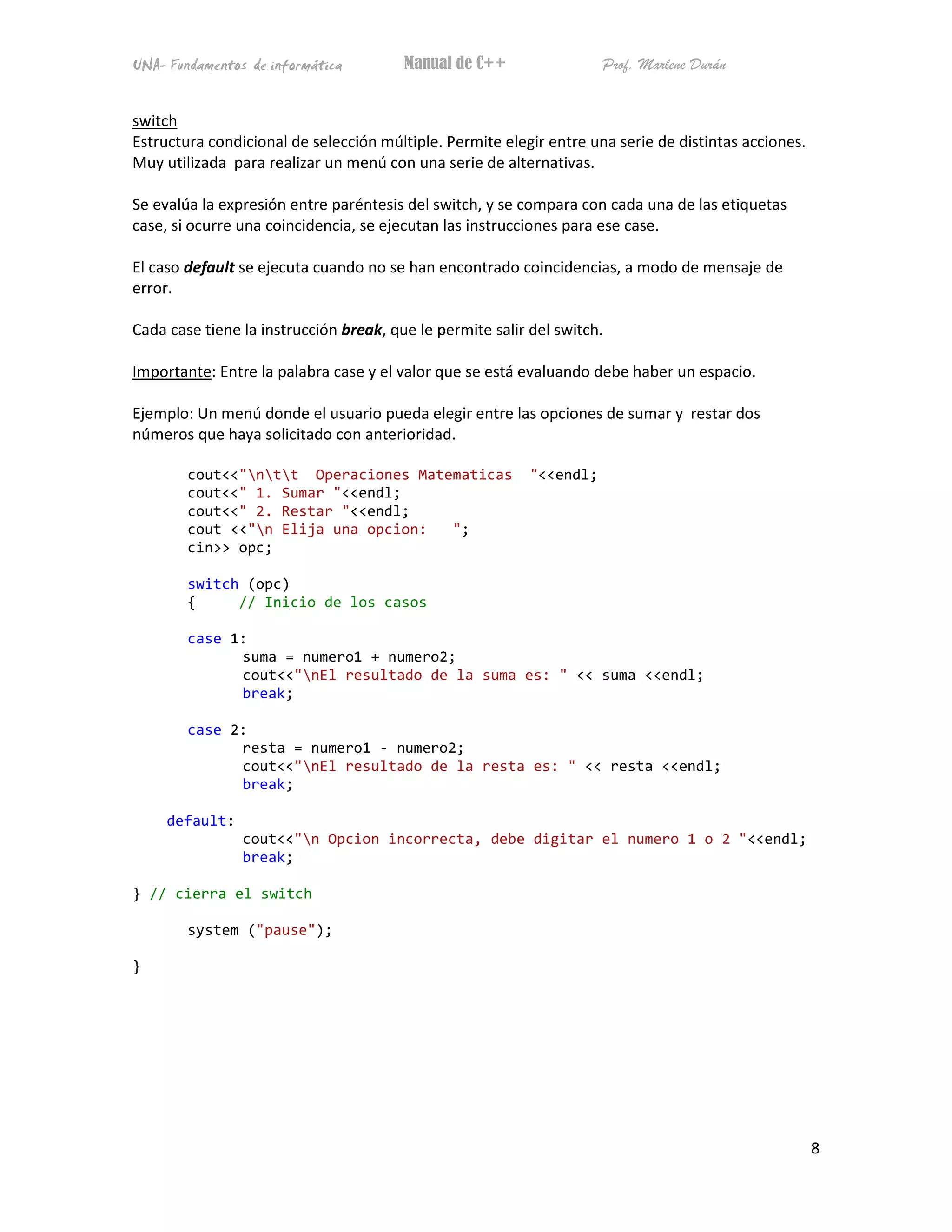 UNA- Fundamentos de informática         Manual de C++                 Prof. Marlene Durán


switch
Estructura condicional de selección múltiple. Permite elegir entre una serie de distintas acciones.
Muy utilizada para realizar un menú con una serie de alternativas.

Se evalúa la expresión entre paréntesis del switch, y se compara con cada una de las etiquetas
case, si ocurre una coincidencia, se ejecutan las instrucciones para ese case.

El caso default se ejecuta cuando no se han encontrado coincidencias, a modo de mensaje de
error.

Cada case tiene la instrucción break, que le permite salir del switch.

Importante: Entre la palabra case y el valor que se está evaluando debe haber un espacio.

Ejemplo: Un menú donde el usuario pueda elegir entre las opciones de sumar y restar dos
números que haya solicitado con anterioridad.

        cout<<"ntt Operaciones Matematicas              "<<endl;
        cout<<" 1. Sumar "<<endl;
        cout<<" 2. Restar "<<endl;
        cout <<"n Elija una opcion:  ";
        cin>> opc;

        switch (opc)
        {     // Inicio de los casos

        case 1:
              suma = numero1 + numero2;
              cout<<"nEl resultado de la suma es: " << suma <<endl;
              break;

        case 2:
              resta = numero1 - numero2;
              cout<<"nEl resultado de la resta es: " << resta <<endl;
              break;

     default:
                cout<<"n Opcion incorrecta, debe digitar el numero 1 o 2 "<<endl;
                break;

} // cierra el switch

        system ("pause");

}




                                                                                                      8
 