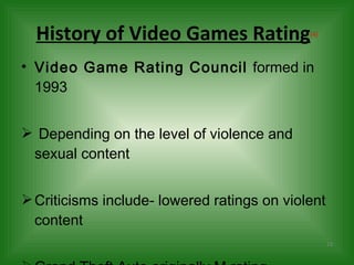 History of Video Games Rating (4) Video Game Rating Council  formed in 1993 Depending on the level of violence and sexual content Criticisms include- lowered ratings on violent content Grand Theft Auto originally M rating 