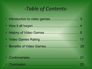 -Table of Contents- Introduction to video games……………………..  3 How it all began…………………………………...  4 History of Video Games.…………………………  5 Video Games Rating…..…………………………  17 Benefits of Video Games………………………..  20  Controversies..……………………………………  21 Conclusion..……………………………………….  23 