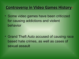Controversy in Video Games History (6) Some video games have been criticized for causing addictions and violent behavior Grand Theft Auto accused of causing race based hate crimes, as well as cases of sexual assault  