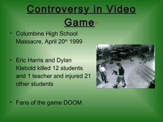 Controversy in Video Game (7) Columbine High School Massacre, April 20 th  1999 Eric Harris and Dylan Klebold killed 12 students and 1 teacher and injured 21 other students Fans of the game DOOM 