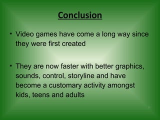 Conclusion Video games have come a long way since they were first created They are now faster with better graphics, sounds, control, storyline and have become a customary activity amongst kids, teens and adults 