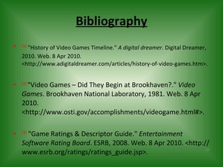 Bibliography (1)   "History of Video Games Timeline."  A digital dreamer . Digital Dreamer, 2010. Web. 8 Apr 2010. <http://www.adigitaldreamer.com/articles/history-of-video-games.htm>.  (2)  "Video Games – Did They Begin at Brookhaven?."  Video Games . Brookhaven National Laboratory, 1981. Web. 8 Apr 2010. <http://www.osti.gov/accomplishments/videogame.html#>. (3)   "Game Ratings & Descriptor Guide."  Entertainment Software Rating Board . ESRB, 2008. Web. 8 Apr 2010. <http://www.esrb.org/ratings/ratings_guide.jsp>.  