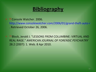 Bibliography (6)  Console Watcher. 2006.  http://www.consolewatcher.com/2006/01/grand-theft-auto-makers-sued-by-la-attorney-for-hidden-porn/ . Retrieved October 26, 2006. (7)  Block, Jerald J. "LESSONS FROM COLUMBINE: VIRTUAL AND REAL RAGE."  AMERICAN JOURNAL OF FORENSIC PSYCHIATRY  28.2 (2007): 1. Web. 8 Apr 2010.  