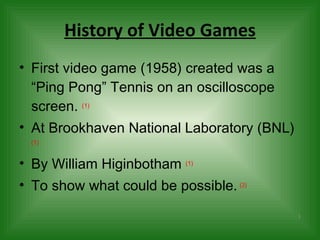History of Video Games First video game (1958) created was a “Ping Pong” Tennis on an oscilloscope screen.  (1) At Brookhaven National Laboratory  (BNL)   (1) By William Higinbotham  (1) To show what could be possible.   ( 2)   