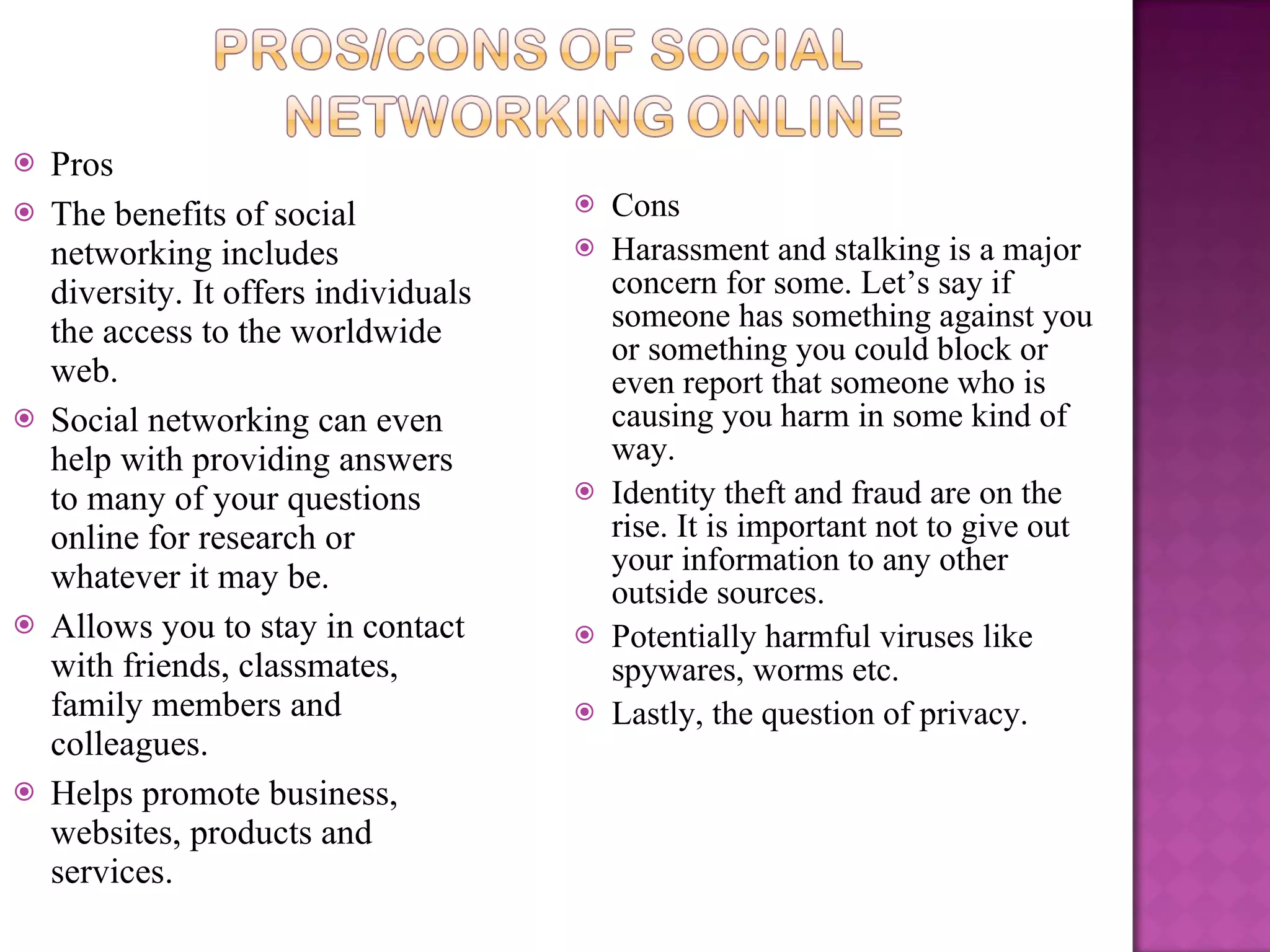 Pros The benefits of social networking includes diversity. It offers individuals the access to the worldwide web.  Social networking can even help with providing answers to many of your questions online for research or whatever it may be. Allows you to stay in contact with friends, classmates, family members and colleagues.  Helps promote business, websites, products and services. Cons Harassment and stalking is a major concern for some. Let’s say if someone has something against you or something you could block or even report that someone who is causing you harm in some kind of way.  Identity theft and fraud are on the rise. It is important not to give out your information to any other outside sources. Potentially harmful viruses like spywares, worms etc. Lastly, the question of privacy. 