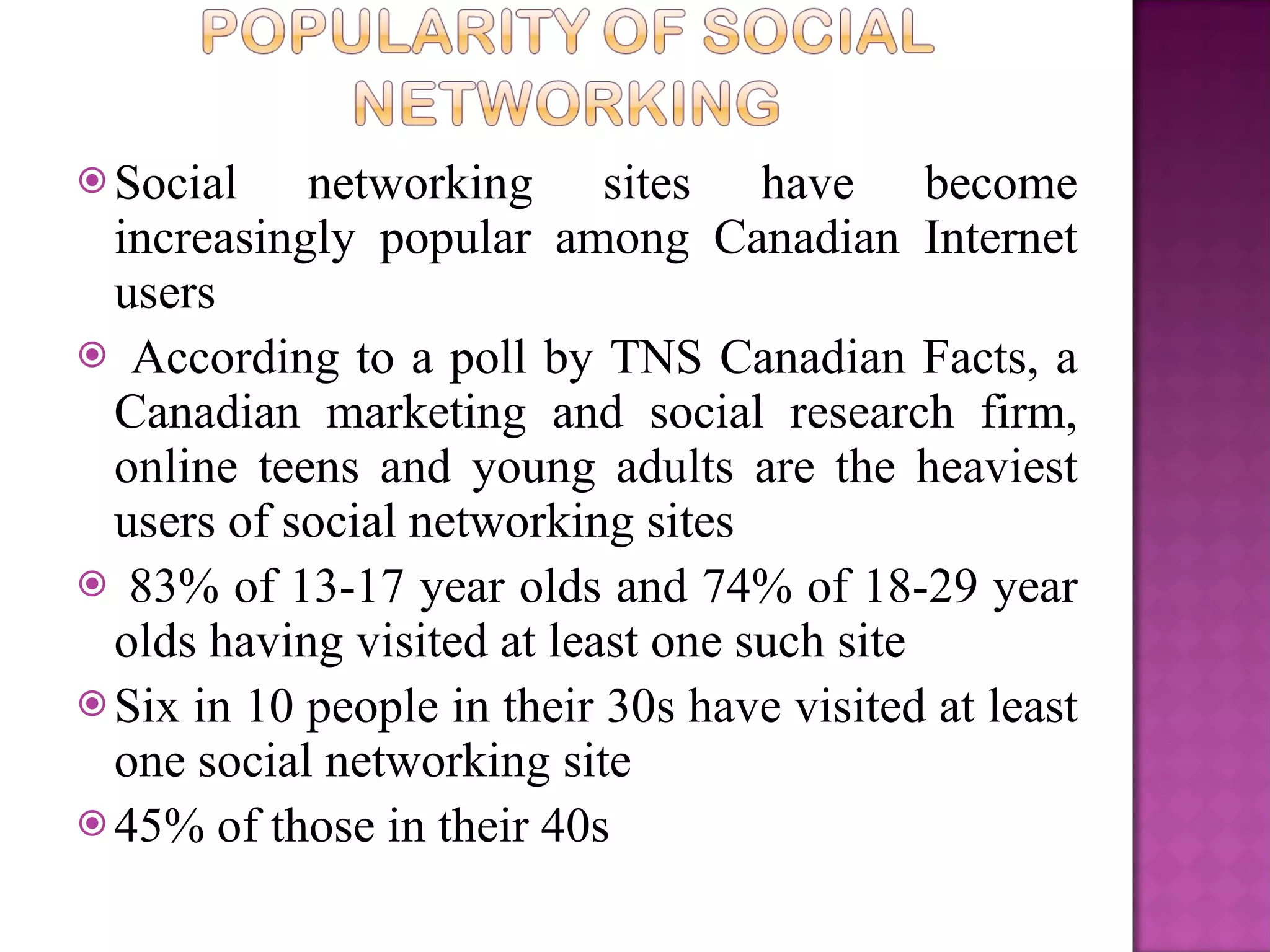 Social networking sites have become increasingly popular among Canadian Internet users According to a poll by TNS Canadian Facts, a Canadian marketing and social research firm, online teens and young adults are the heaviest users of social networking sites 83% of 13-17 year olds and 74% of 18-29 year olds having visited at least one such site Six in 10 people in their 30s have visited at least one social networking site  45% of those in their 40s 