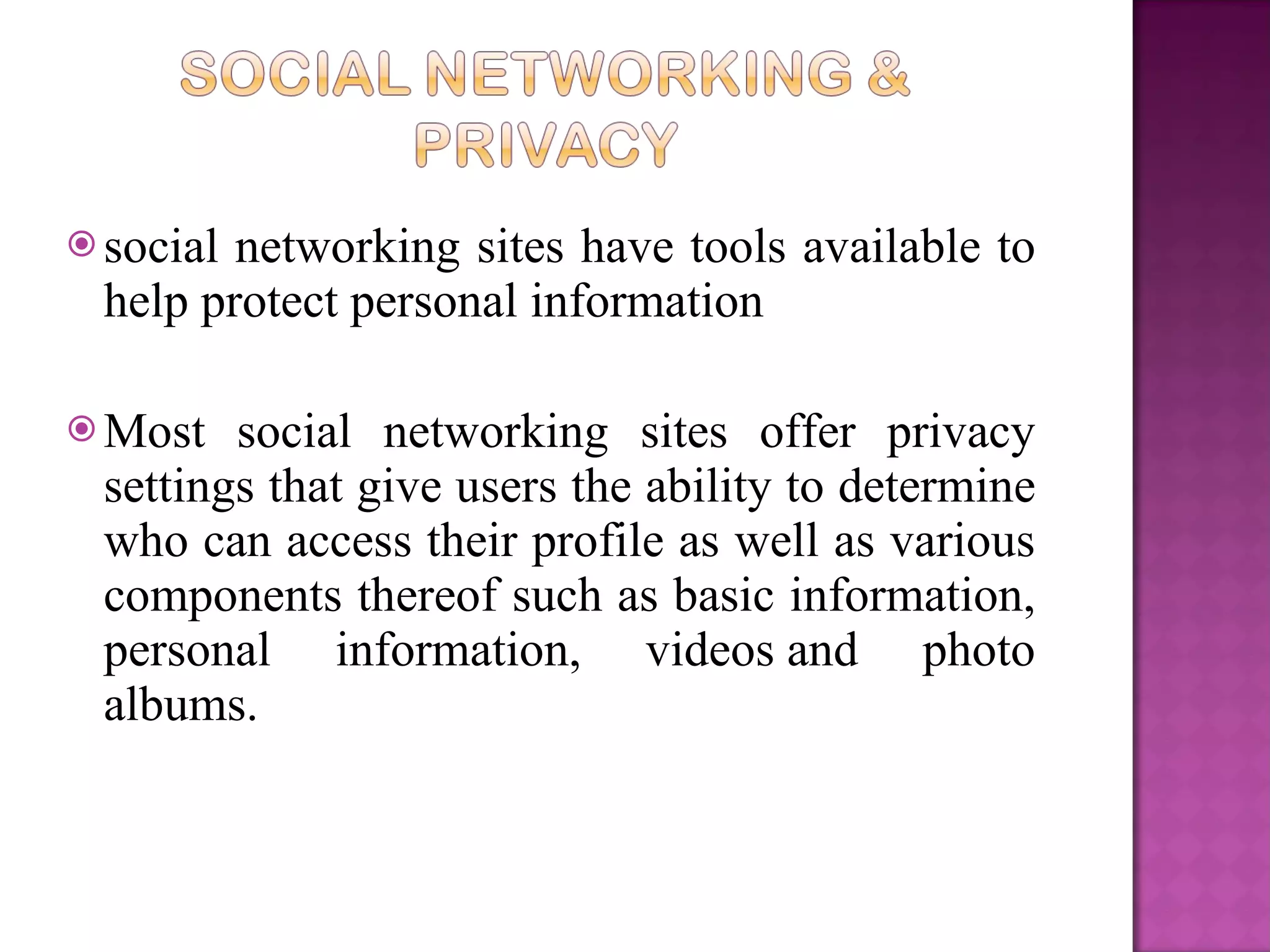 social networking sites have tools available to help protect personal information Most social networking sites offer privacy settings that give users the ability to determine who can access their profile as well as various components thereof such as basic information, personal information, videos and photo albums.  
