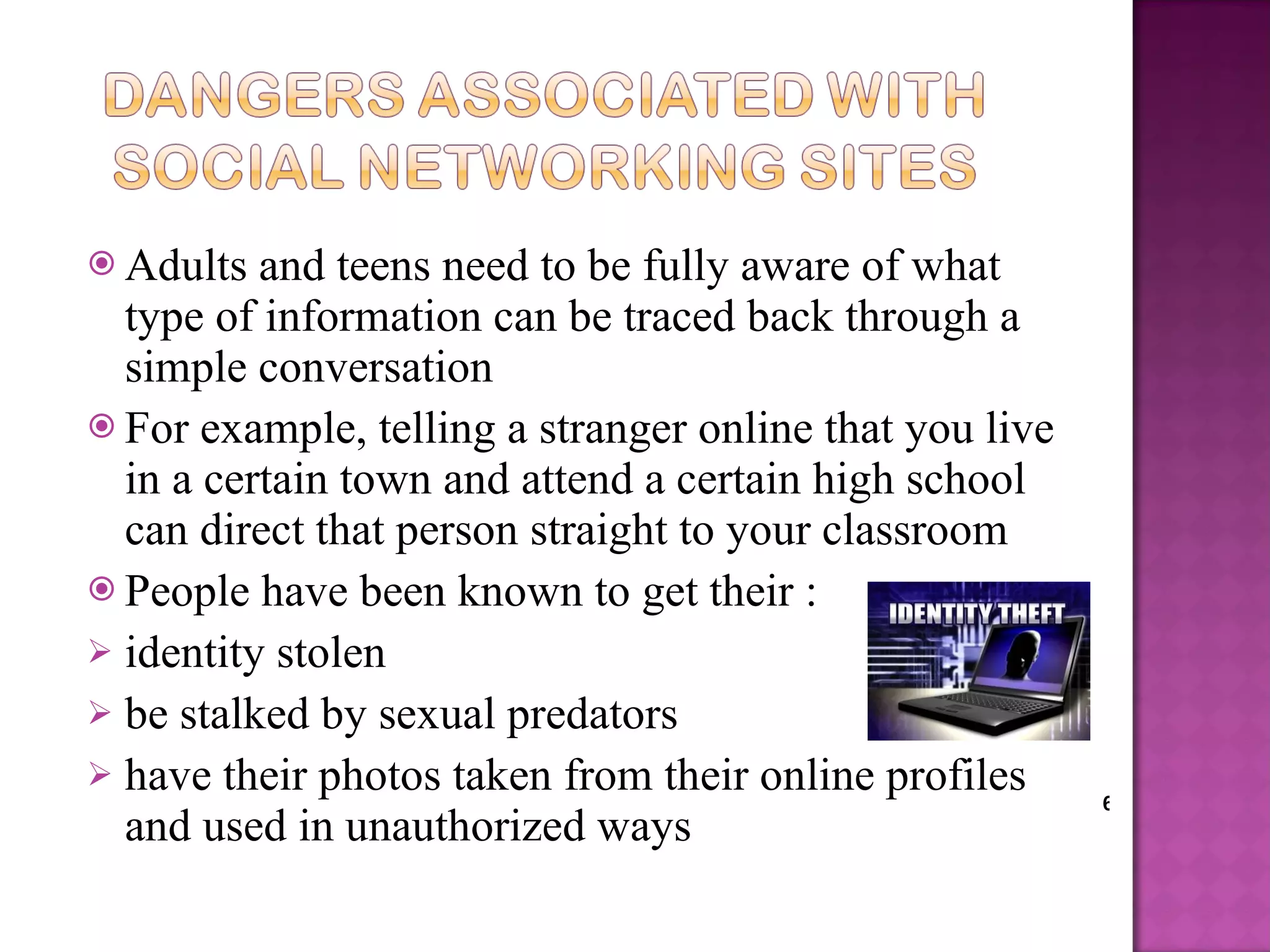 Adults and teens need to be fully aware of what type of information can be traced back through a simple conversation For example, telling a stranger online that you live in a certain town and attend a certain high school can direct that person straight to your classroom People have been known to get their : identity stolen be stalked by sexual predators have their photos taken from their online profiles and used in unauthorized ways 6 
