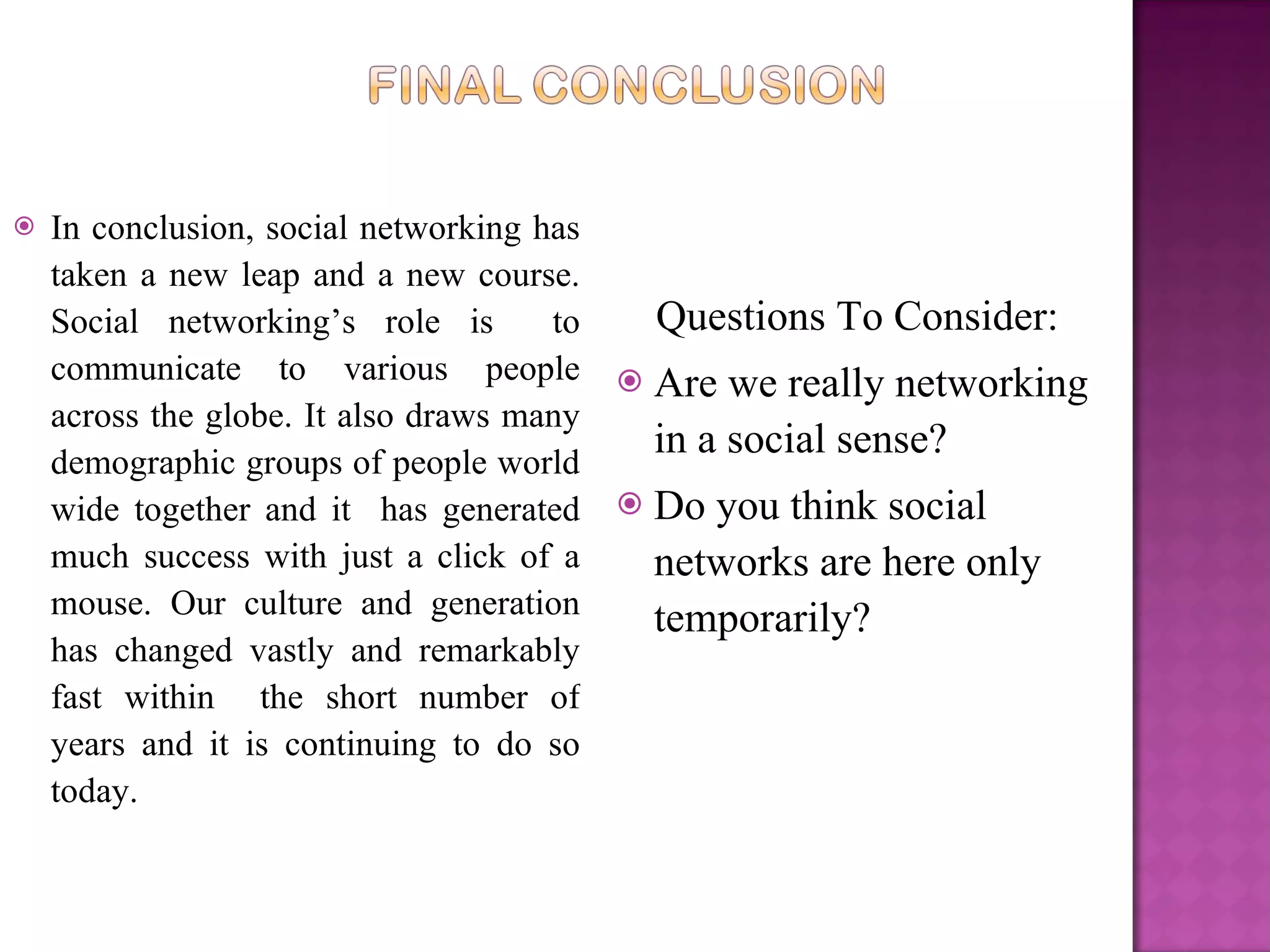 In conclusion, social networking has taken a new leap and a new course. Social networking’s role is  to communicate to various people across the globe. It also draws many demographic groups of people world wide together and it  has generated much success with just a click of a mouse. Our culture and generation has changed vastly and remarkably fast within  the short number of years and it is continuing to do so today.  Questions To Consider:  Are we really networking in a social sense? Do you think social networks are here only temporarily?  
