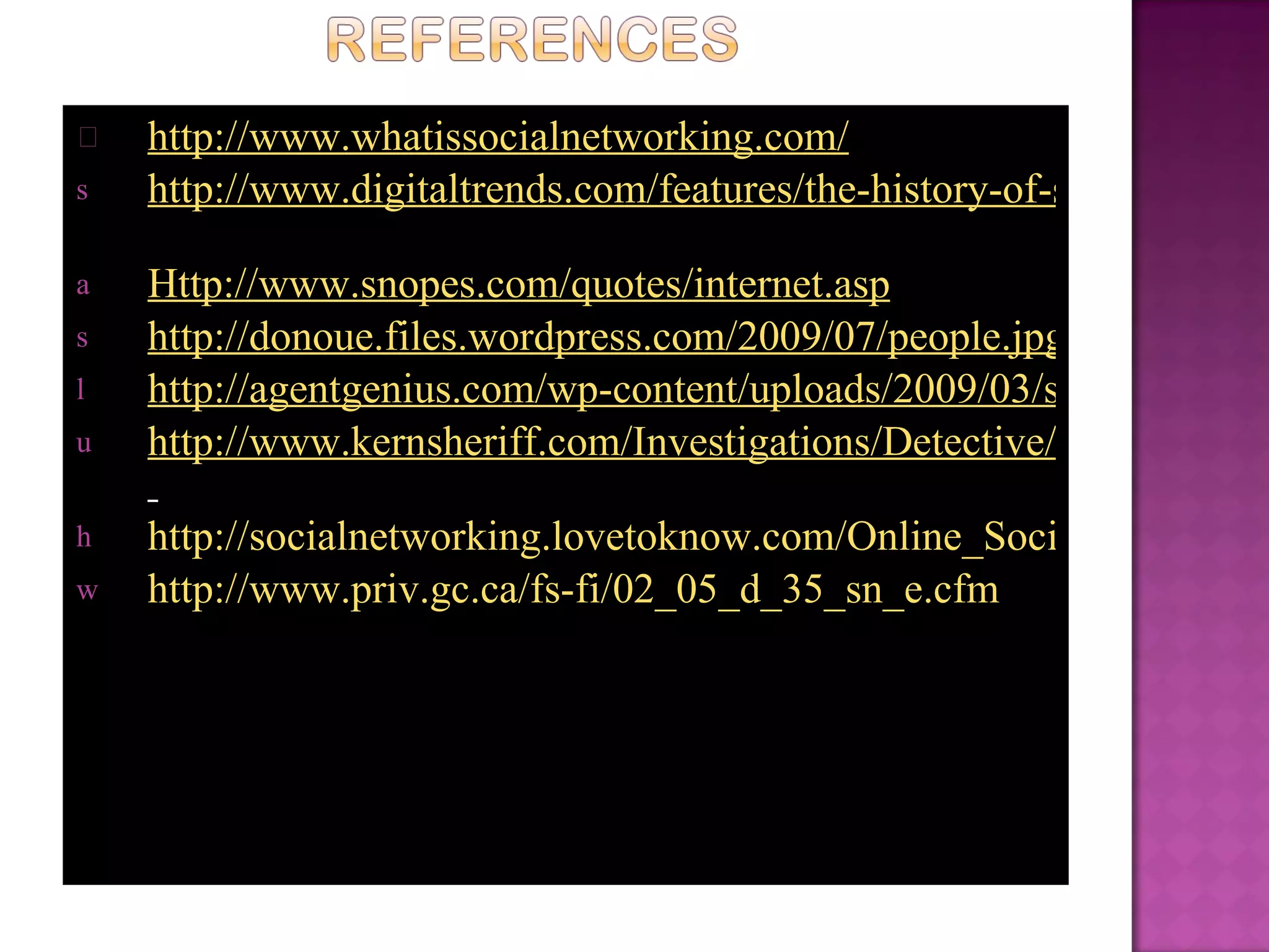 http://www.whatissocialnetworking.com/   http://www.digitaltrends.com/features/the-history-of-social-networking/   Http://www.snopes.com/quotes/internet.asp   http://donoue.files.wordpress.com/2009/07/people.jpg http://agentgenius.com/wp-content/uploads/2009/03/social-networking-sites-thumb.jpg http://www.kernsheriff.com/Investigations/Detective/BurglaryTheft/IDTheft/PublishingImages/identity-theftse.jpg   http://socialnetworking.lovetoknow.com/Online_Social_Networking_Dangers http://www.priv.gc.ca/fs-fi/02_05_d_35_sn_e.cfm 